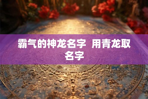 霸气的神龙名字 用青龙取名字 霸气的神龙名字 用青龙取名字