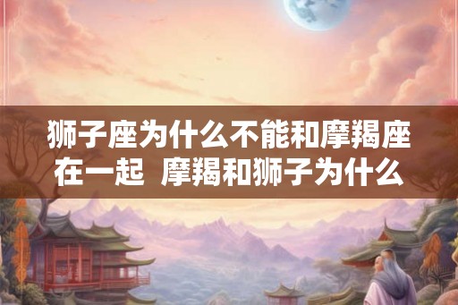 狮子座为什么不能和摩羯座在一起  摩羯和狮子为什么不和
