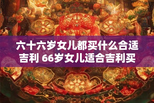 六十六岁女儿都买什么合适吉利 66岁女儿适合吉利买什么 六十六岁女儿都买什么合适吉利 66岁女儿适合吉利买什么