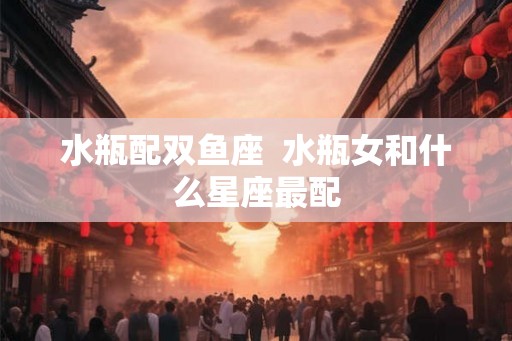 水瓶配双鱼座  水瓶女和什么星座最配