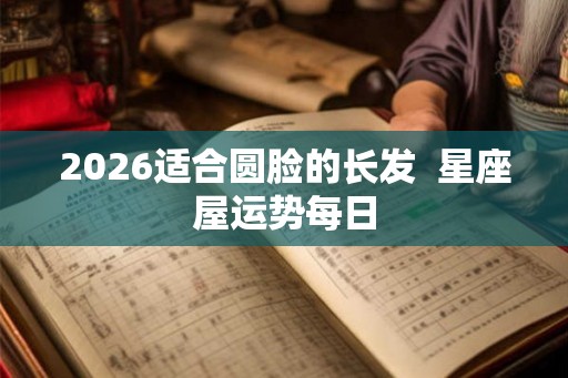 2026适合圆脸的长发  星座屋运势每日