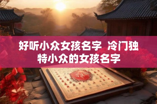 好听小众女孩名字  冷门独特小众的女孩名字