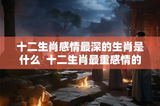 十二生肖感情最深的生肖是什么  十二生肖最重感情的生肖是什么