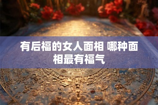 有后福的女人面相 哪种面相最有福气