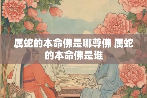 属蛇的本命佛是哪尊佛 属蛇的本命佛是谁