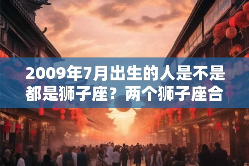 2009年7月出生的人是不是都是狮子座？两个狮子座合适吗？