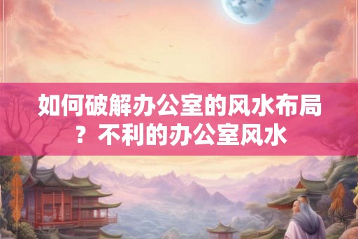 如何破解办公室的风水布局？不利的办公室风水