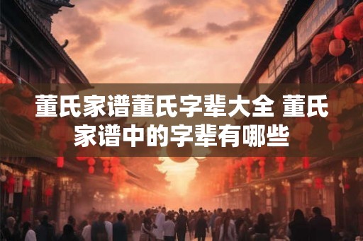 董氏家谱董氏字辈大全 董氏家谱中的字辈有哪些