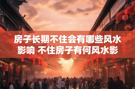 房子长期不住会有哪些风水影响 不住房子有何风水影响