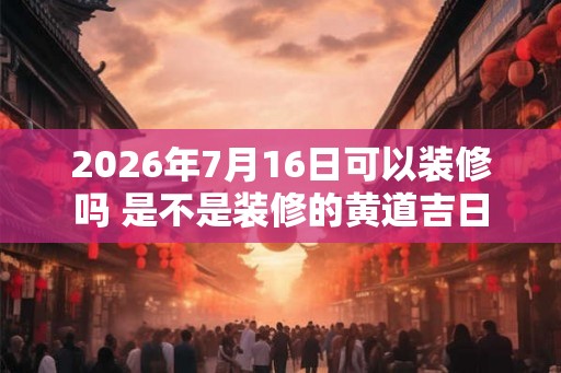 2026年7月16日可以装修吗 是不是装修的黄道吉日