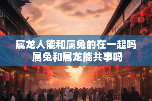 属龙人能和属兔的在一起吗 属兔和属龙能共事吗 属龙人能和属兔的在一起吗 属兔和属龙能共事吗