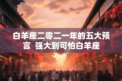 白羊座二零二一年的五大预言  强大到可怕白羊座