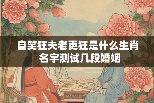 自笑狂夫老更狂是什么生肖 名字测试几段婚姻 自笑狂夫老更狂是什么生肖 名字测试几段婚姻