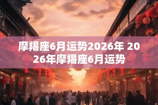 摩羯座6月运势2026年 2026年摩羯座6月运势