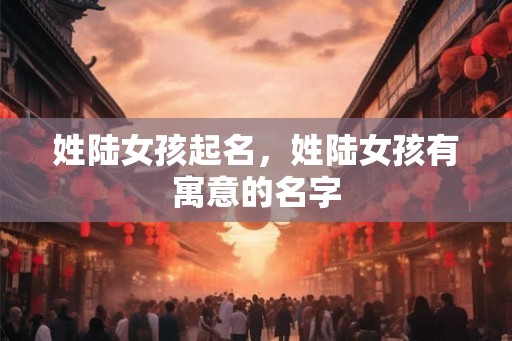 姓陆女孩起名，姓陆女孩有寓意的名字