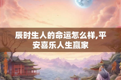 辰时生人的命运怎么样,平安喜乐人生赢家