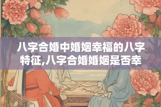 八字合婚中婚姻幸福的八字特征,八字合婚婚姻是否幸福 八字合婚中婚姻幸福的八字特征,八字合婚婚姻是否幸福