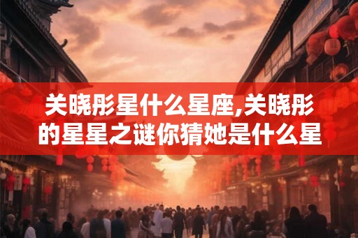 关晓彤星什么星座,关晓彤的星星之谜你猜她是什么星座？