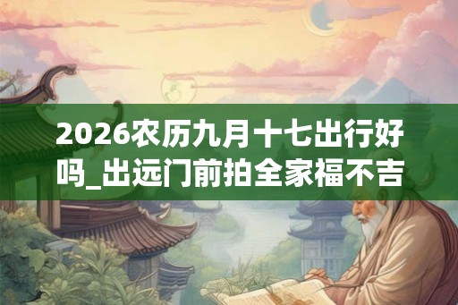 2026农历九月十七出行好吗_出远门前拍全家福不吉利