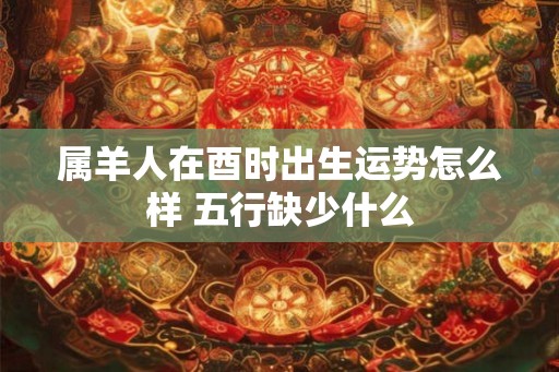 属羊人在酉时出生运势怎么样 五行缺少什么