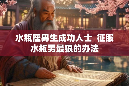 水瓶座男生成功人士 征服水瓶男最狠的办法 水瓶座男生成功人士 征服水瓶男最狠的办法