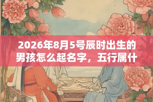 2026年8月5号辰时出生的男孩怎么起名字，五行属什么