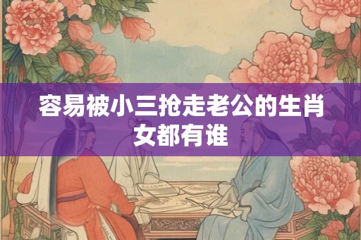 容易被小三抢走老公的生肖女都有谁 容易被小三抢走老公的生肖女都有谁