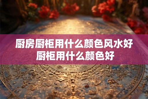 厨房厨柜用什么颜色风水好 厨柜用什么颜色好