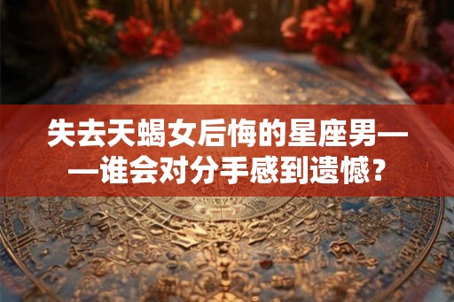失去天蝎女后悔的星座男——谁会对分手感到遗憾？