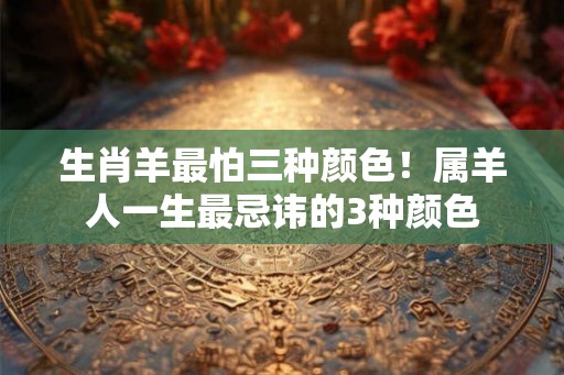 生肖羊最怕三种颜色！属羊人一生最忌讳的3种颜色