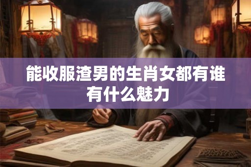 能收服渣男的生肖女都有谁 有什么魅力