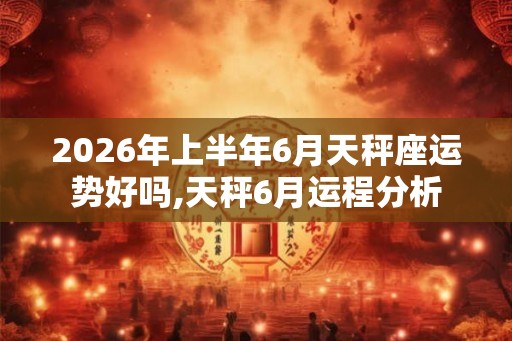 2026年上半年6月天秤座运势好吗,天秤6月运程分析