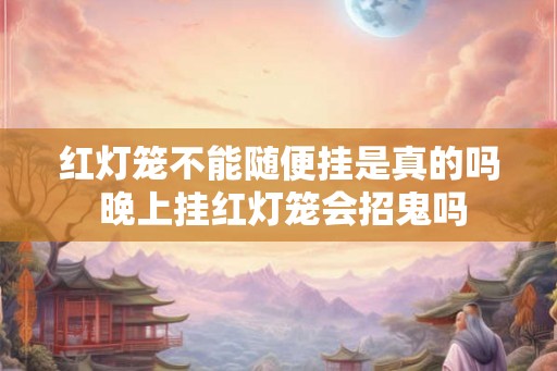 红灯笼不能随便挂是真的吗 晚上挂红灯笼会招鬼吗