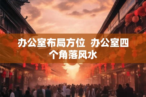 办公室布局方位  办公室四个角落风水