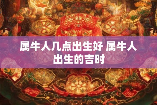 属牛人几点出生好 属牛人出生的吉时 属牛人几点出生好 属牛人出生的吉时