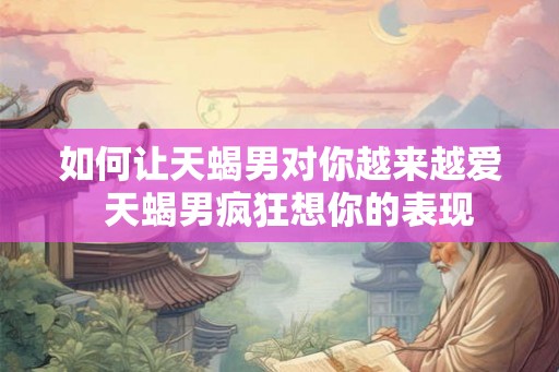如何让天蝎男对你越来越爱  天蝎男疯狂想你的表现