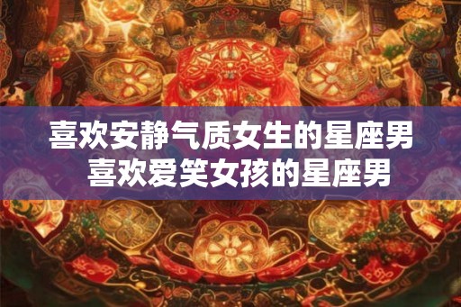 喜欢安静气质女生的星座男 喜欢爱笑女孩的星座男 喜欢安静气质女生的星座男 喜欢爱笑女孩的星座男