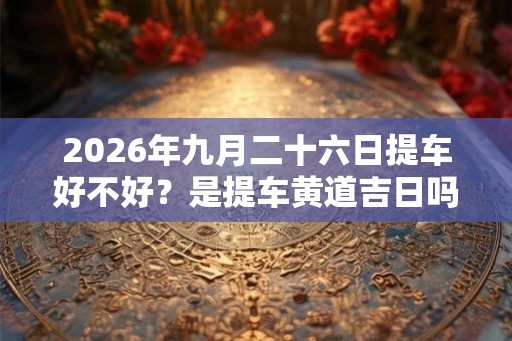 2026年九月二十六日提车好不好?是提车黄道吉日吗 2026年九月二十六日提车好不好?是提车黄道吉日吗