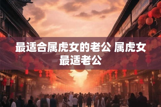 最适合属虎女的老公 属虎女最适老公