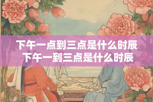 下午一点到三点是什么时辰 下午一到三点是什么时辰