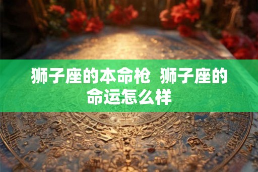 狮子座的本命枪 狮子座的命运怎么样 狮子座的本命枪 狮子座的命运怎么样