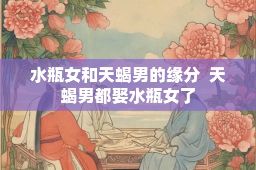 水瓶女和天蝎男的缘分 天蝎男都娶水瓶女了 水瓶女和天蝎男的缘分 天蝎男都娶水瓶女了