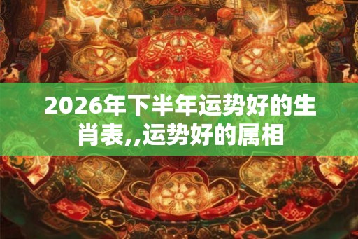 2026年下半年运势好的生肖表,,运势好的属相