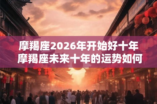 摩羯座2026年开始好十年 摩羯座未来十年的运势如何
