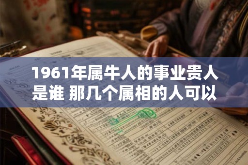 1961年属牛人的事业贵人是谁 那几个属相的人可以帮助他们 1961年属牛人的事业贵人是谁 那几个属相的人可以帮助他们