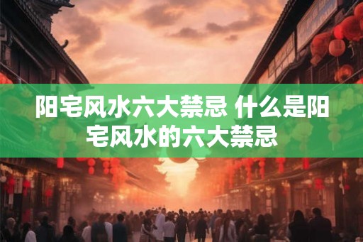 阳宅风水六大禁忌 什么是阳宅风水的六大禁忌