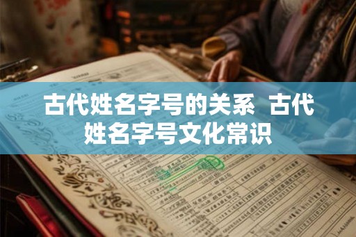 古代姓名字号的关系 古代姓名字号文化常识 古代姓名字号的关系 古代姓名字号文化常识