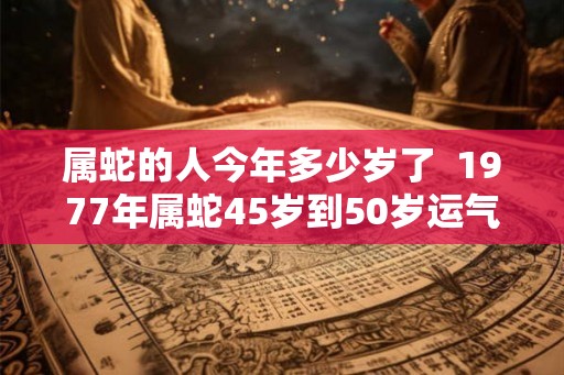 属蛇的人今年多少岁了 1977年属蛇45岁到50岁运气 属蛇的人今年多少岁了 1977年属蛇45岁到50岁运气