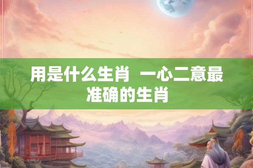 用是什么生肖 一心二意最准确的生肖 用是什么生肖 一心二意最准确的生肖