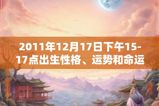 2011年12月17日下午15-17点出生性格、运势和命运